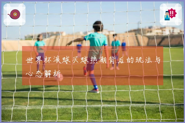 世界杯滚球买球热潮背后的玩法与心态解析