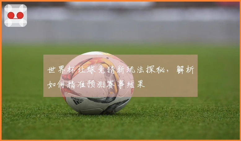 世界杯让球竞猜新玩法探秘，解析如何精准预测赛事结果