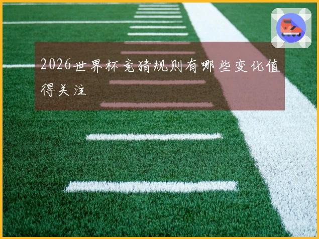 2026世界杯竞猜规则有哪些变化值得关注