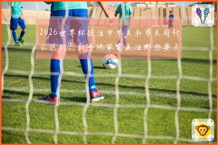 2026世界杯投注中单关和串关有什么区别？新手玩家需关注哪些要点？